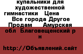 купальники для художественной гимнастики › Цена ­ 12 000 - Все города Другое » Продам   . Амурская обл.,Благовещенский р-н